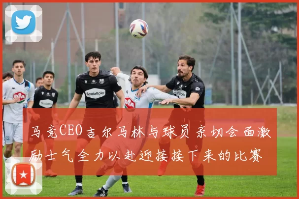 马竞CEO吉尔马林与球员亲切会面激励士气全力以赴迎接接下来的比赛