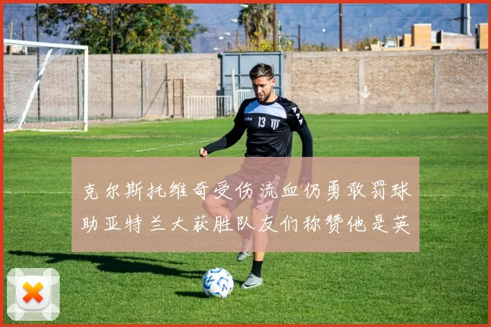 克尔斯托维奇受伤流血仍勇敢罚球助亚特兰大获胜队友们称赞他是英雄