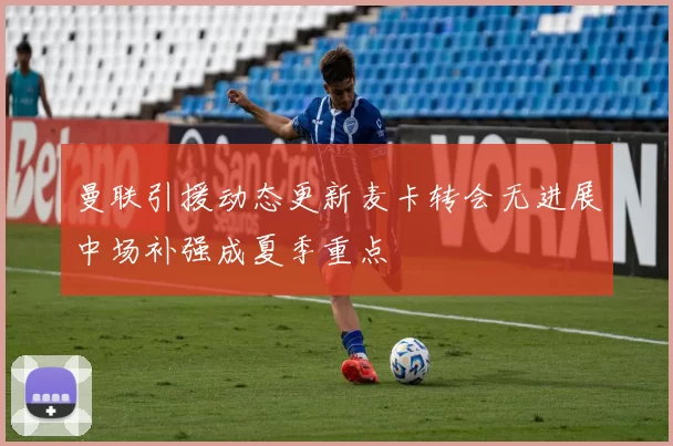 曼联引援动态更新麦卡转会无进展中场补强成夏季重点