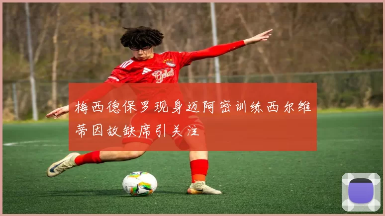 梅西德保罗现身迈阿密训练西尔维蒂因故缺席引关注