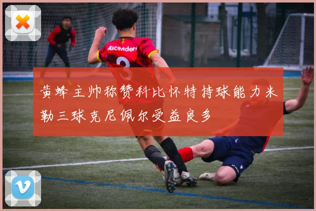 黄蜂主帅称赞科比怀特持球能力米勒三球克尼佩尔受益良多