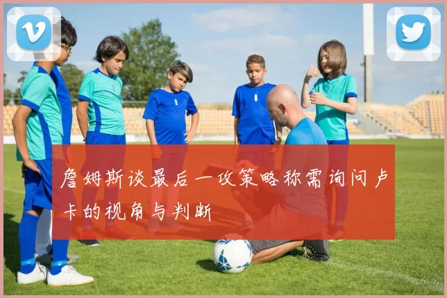 詹姆斯谈最后一攻策略称需询问卢卡的视角与判断