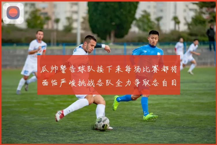 瓜帅警告球队接下来每场比赛都将面临严峻挑战各队全力争取各自目标